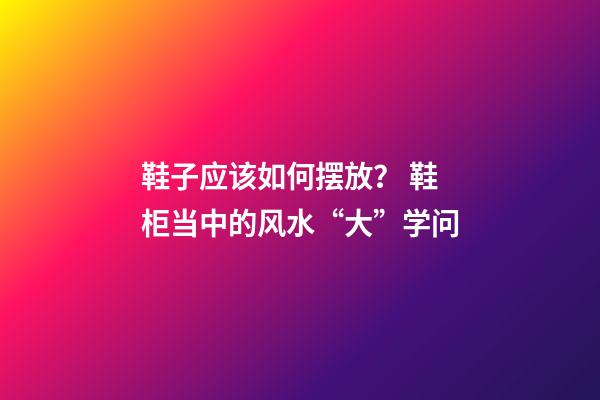 鞋子应该如何摆放？ 鞋柜当中的风水“大”学问